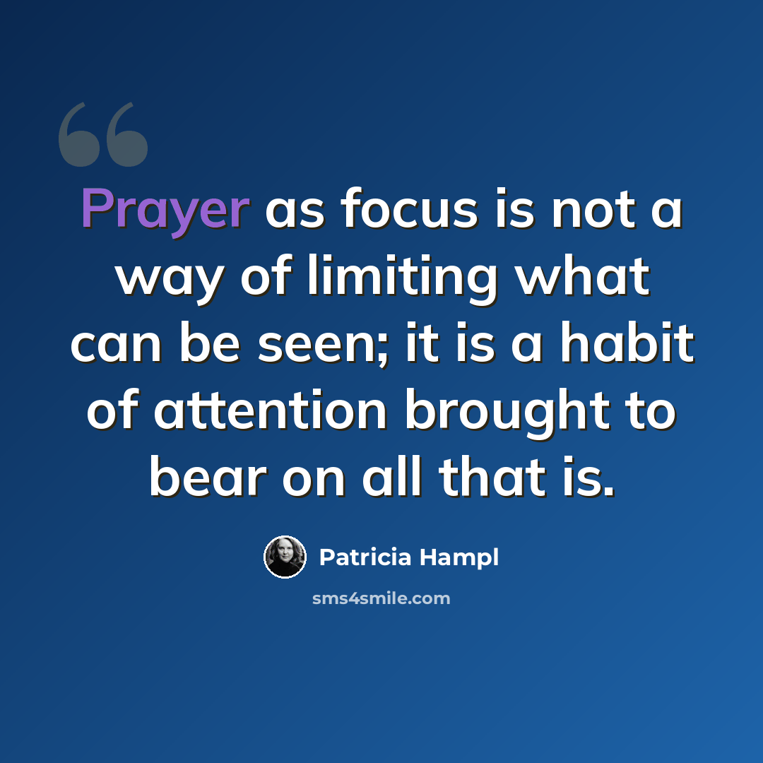 “Prayer as focus is not a way of limiting what can be seen; it is a habit of attention brought to bear on all that is.” quote by Patricia Hampl