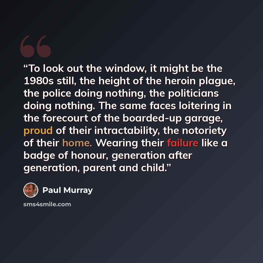 “To look out the window, it might be the 1980s still, the height of the heroin plague, the police doing nothing, the politicians doing nothing. The same faces loitering in the forecourt of the boarded-up garage, proud of their intractability, the notoriety of their home. Wearing their failure like…” quote by Paul Murray