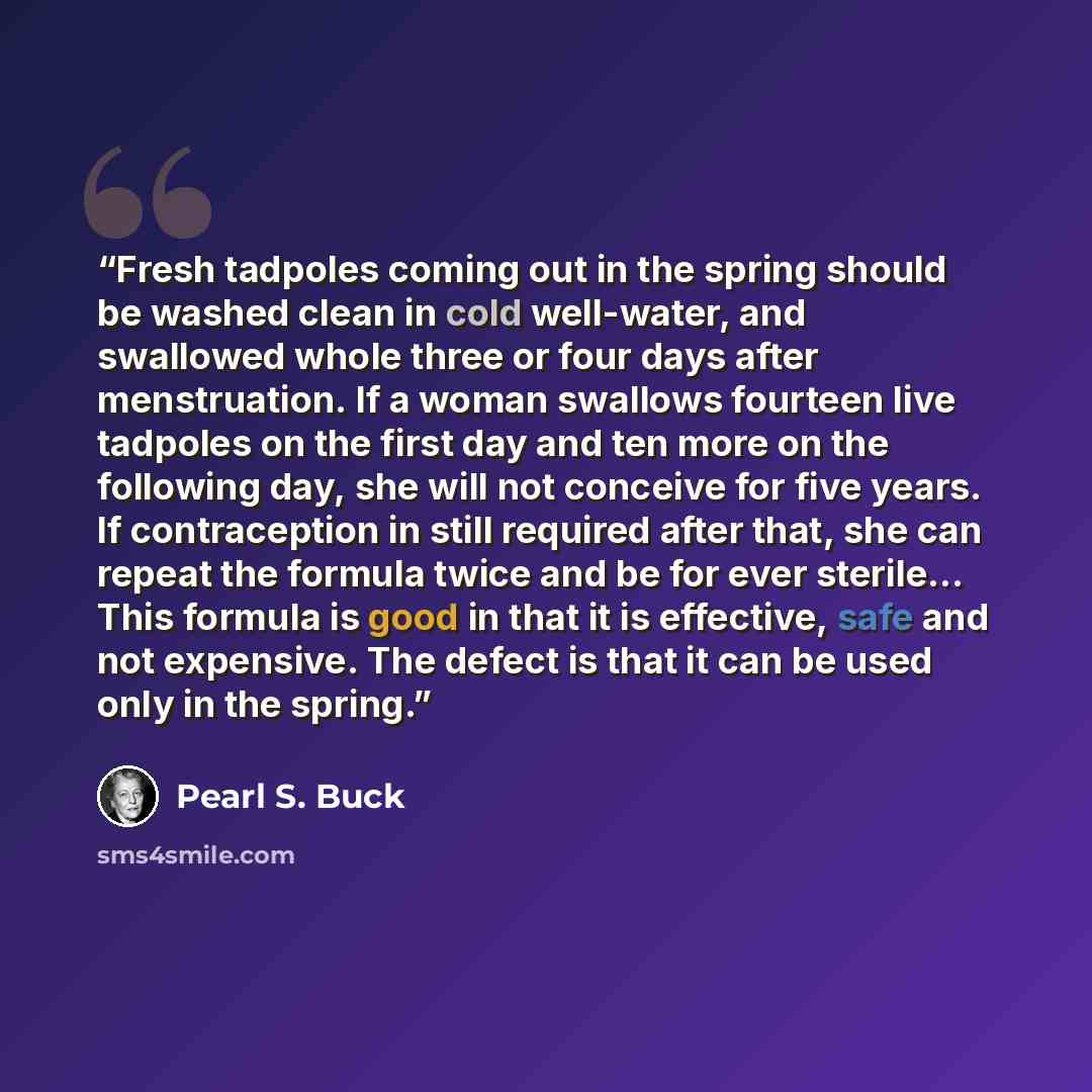 “Fresh tadpoles coming out in the spring should be washed clean in cold well-water, and swallowed whole three or four days after menstruation. If a woman swallows fourteen live tadpoles on the first day and ten more on the following day, she will not conceive for five years. If contraception in…” quote by Pearl S. Buck