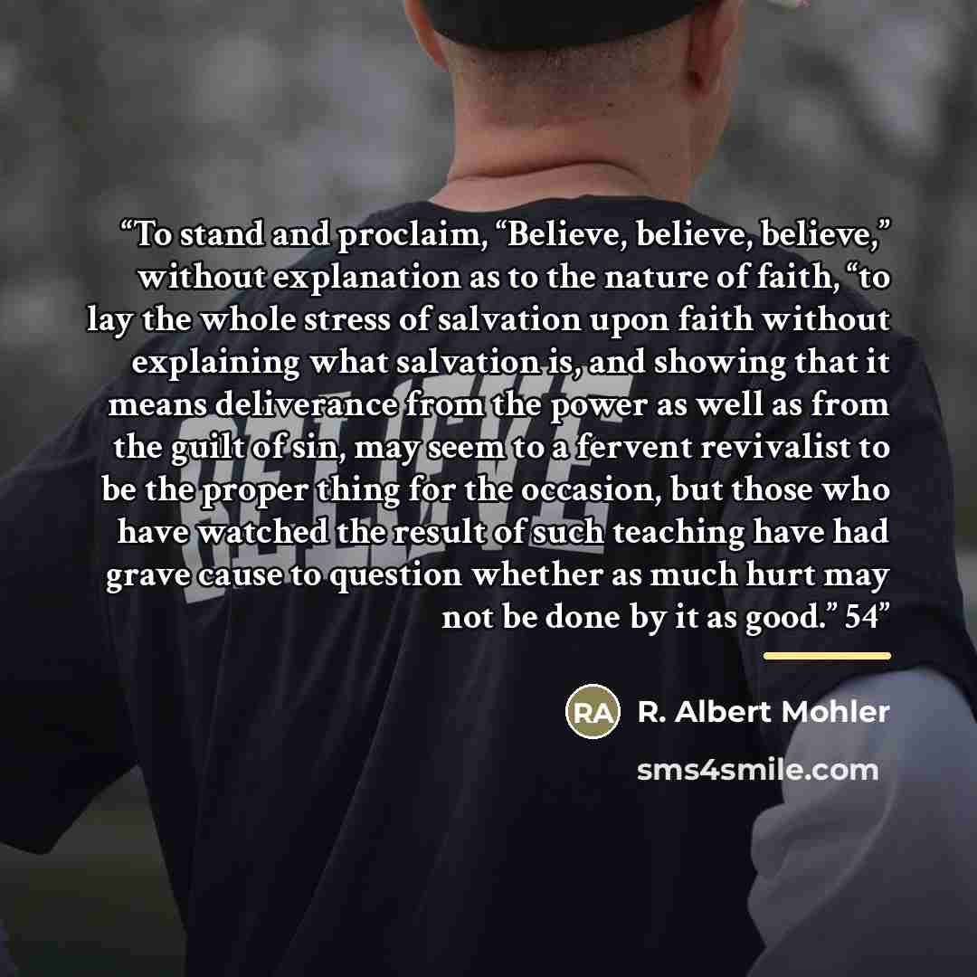 “To stand and proclaim, “Believe, believe, believe,” without explanation as to the nature of faith, “to lay the whole stress of salvation upon faith without explaining what salvation is, and showing that it means deliverance from the power as well as from the guilt of sin, may seem to a fervent…” quote by R. Albert Mohler