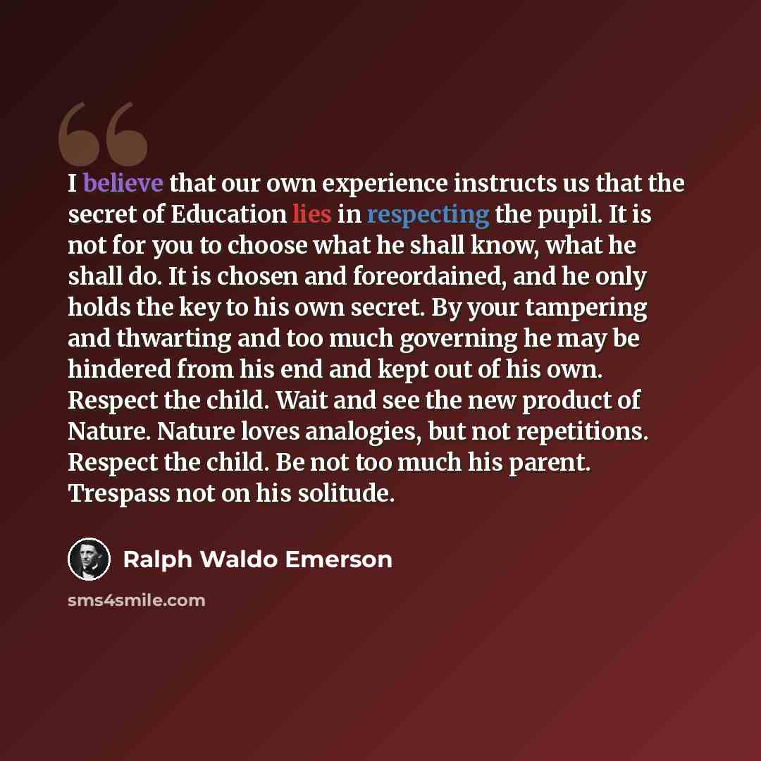 “I believe that our own experience instructs us that the secret of Education lies in respecting the pupil. It is not for you to choose what he shall know, what he shall do. It is chosen and foreordained, and he only holds the key to his own secret. By your tampering and thwarting and too much…” quote by Ralph Waldo Emerson
