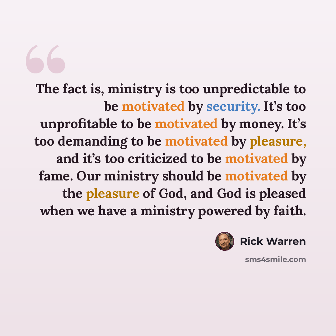 “The fact is, ministry is too unpredictable to be motivated by security. It’s too unprofitable to be motivated by money. It’s too demanding to be motivated by pleasure, and it’s too criticized to be motivated by fame. Our ministry should be motivated by the pleasure of God, and God is pleased when…” quote by Rick Warren