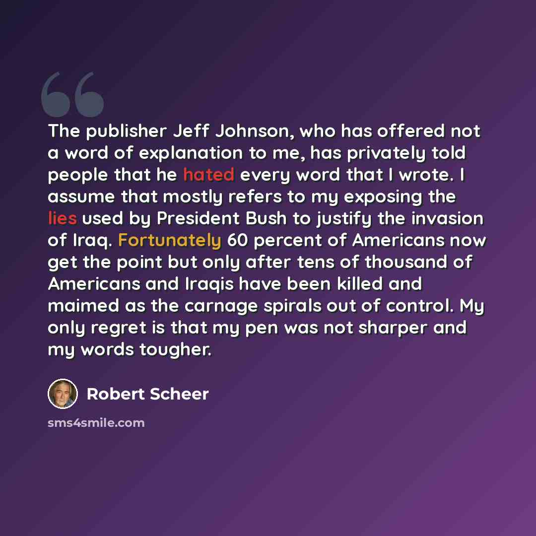 “The publisher Jeff Johnson, who has offered not a word of explanation to me, has privately told people that he hated every word that I wrote. I assume that mostly refers to my exposing the lies used by President Bush to justify the invasion of Iraq. Fortunately 60 percent of Americans now get the…” quote by Robert Scheer