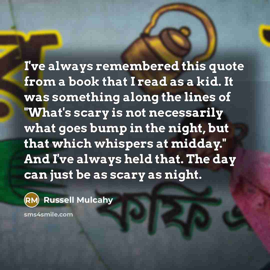 “I've always remembered this quote from a book that I read as a kid. It was something along the lines of "What's scary is not necessarily what goes bump in the night, but that which whispers at midday." And I've always held that. The day can just be as scary as night.” quote by Russell Mulcahy