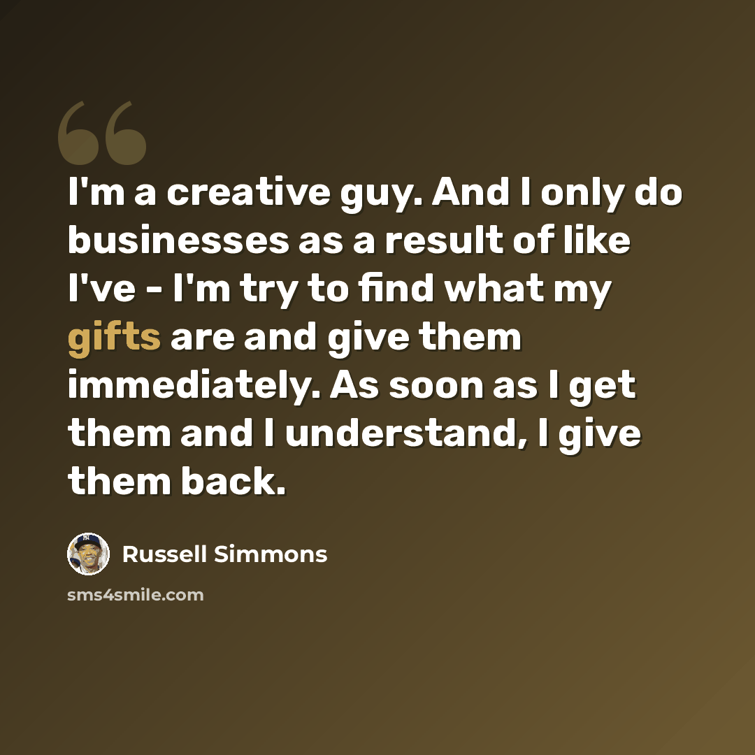 “I'm a creative guy. And I only do businesses as a result of like I've - I'm try to find what my gifts are and give them immediately. As soon as I get them and I understand, I give them back.” quote by Russell Simmons