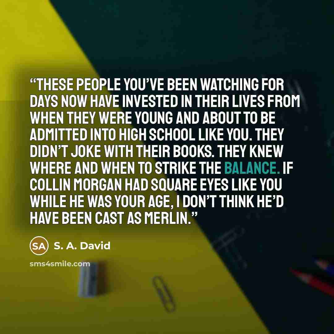 “These people you’ve been watching for days now have invested in their lives from when they were young and about to be admitted into high school like you. They didn’t joke with their books. They knew where and when to strike the balance. If Collin Morgan had square eyes like you while he was your…” quote by S. A. David