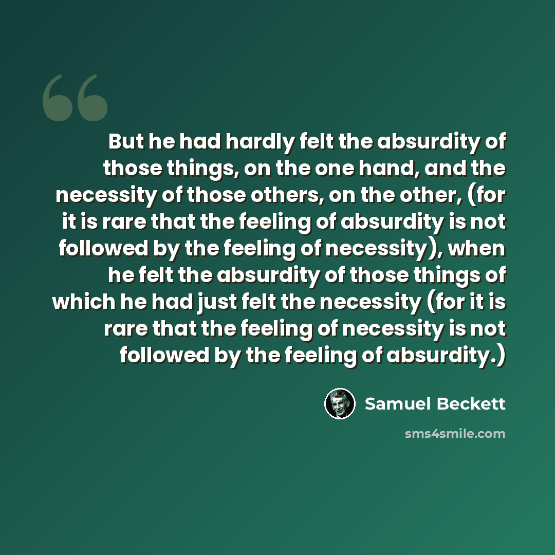 “But he had hardly felt the absurdity of those things, on the one hand, and the necessity of those others, on the other, (for it is rare that the feeling of absurdity is not followed by the feeling of necessity), when he felt the absurdity of those things of which he had just felt the necessity…” quote by Samuel Beckett