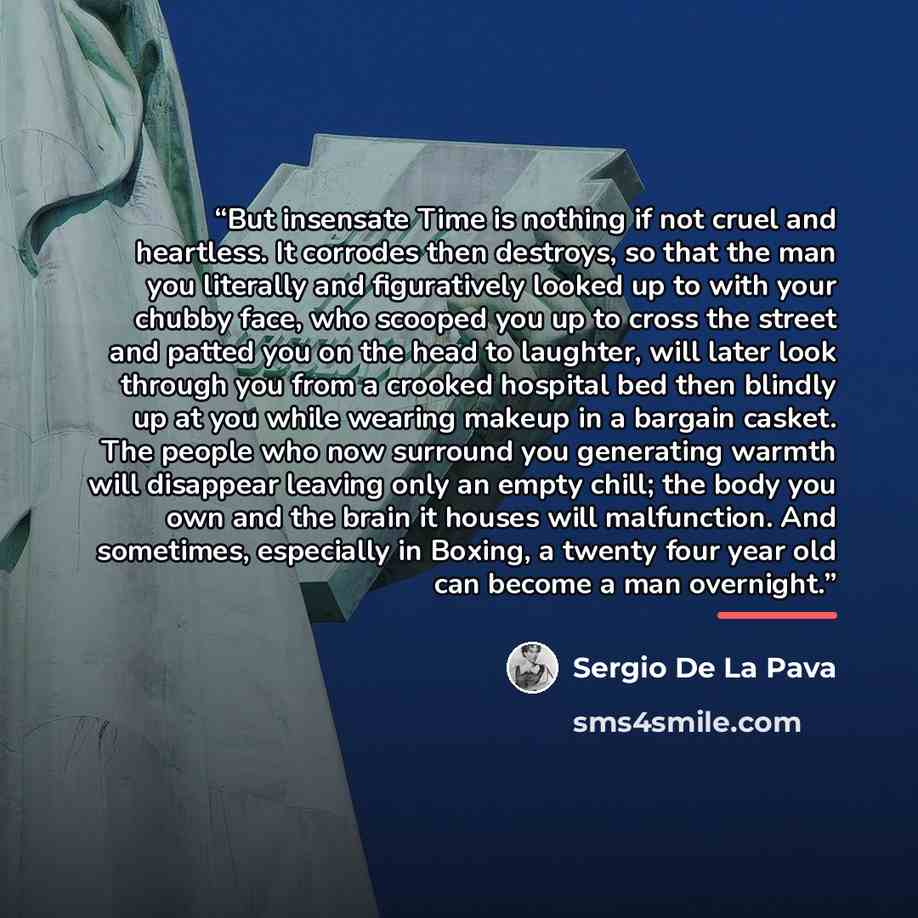 “But insensate Time is nothing if not cruel and heartless. It corrodes then destroys, so that the man you literally and figuratively looked up to with your chubby face, who scooped you up to cross the street and patted you on the head to laughter, will later look through you from a crooked hospital…” quote by Sergio De La Pava