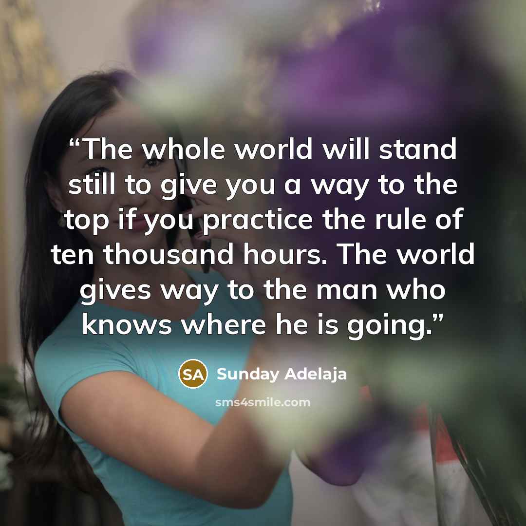 “The whole world will stand still to give you a way to the top if you practice the rule of ten thousand hours. The world gives way to the man who knows where he is going.” quote by Sunday Adelaja
