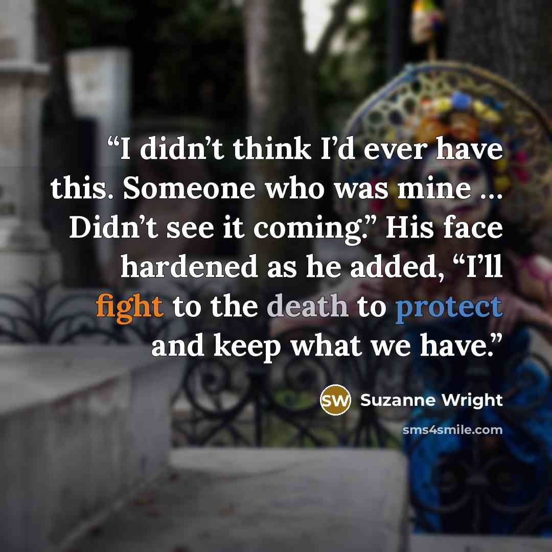 “I didn’t think I’d ever have this. Someone who was mine … Didn’t see it coming.” His face hardened as he added, “I’ll fight to the death to protect and keep what we have.” quote by Suzanne Wright