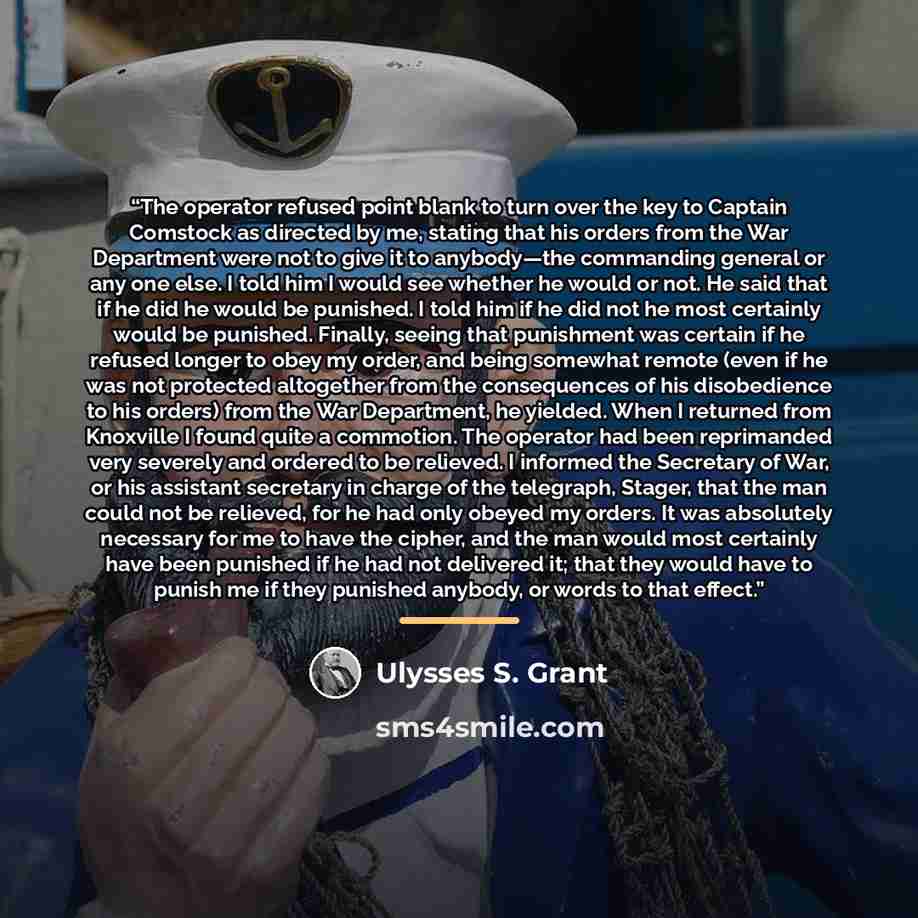 “The operator refused point blank to turn over the key to Captain Comstock as directed by me, stating that his orders from the War Department were not to give it to anybody—the commanding general or any one else. I told him I would see whether he would or not. He said that if he did he would be…” quote by Ulysses S. Grant