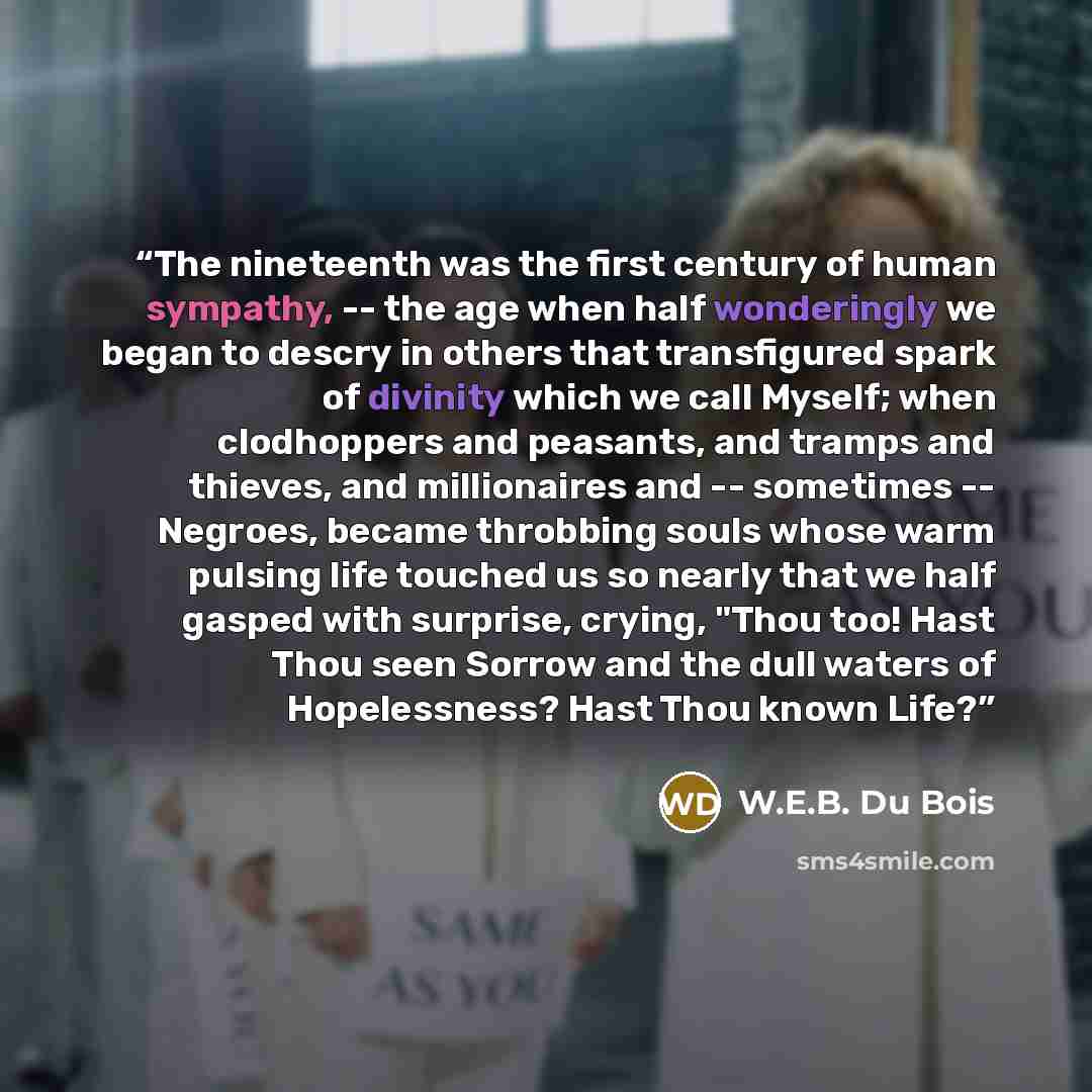 “The nineteenth was the first century of human sympathy, -- the age when half wonderingly we began to descry in others that transfigured spark of divinity which we call Myself; when clodhoppers and peasants, and tramps and thieves, and millionaires and -- sometimes -- Negroes, became throbbing…” quote by W.E.B. Du Bois