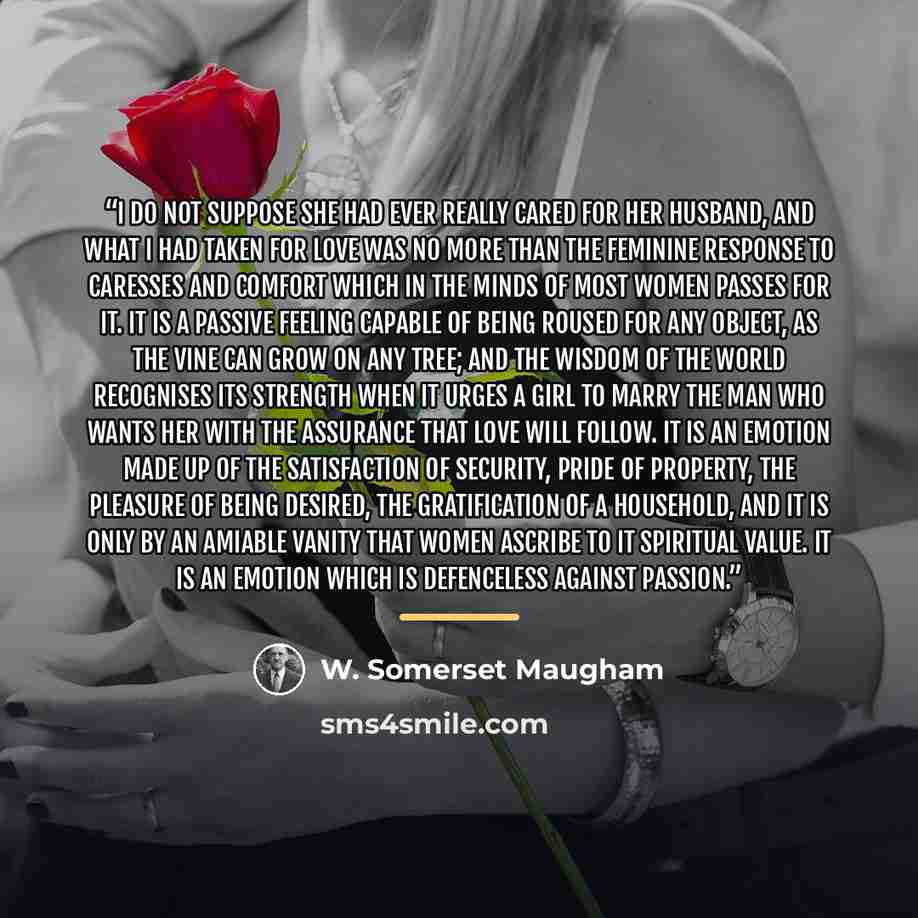 “I do not suppose she had ever really cared for her husband, and what I had taken for love was no more than the feminine response to caresses and comfort which in the minds of most women passes for it. It is a passive feeling capable of being roused for any object, as the vine can grow on any tree…” quote by W. Somerset Maugham