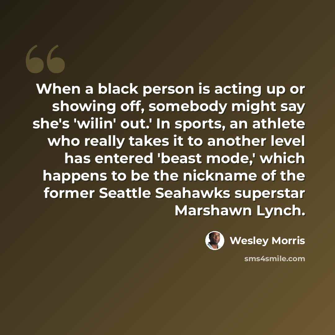 “When a black person is acting up or showing off, somebody might say she's 'wilin' out.' In sports, an athlete who really takes it to another level has entered 'beast mode,' which happens to be the nickname of the former Seattle Seahawks superstar Marshawn Lynch.” quote by Wesley Morris