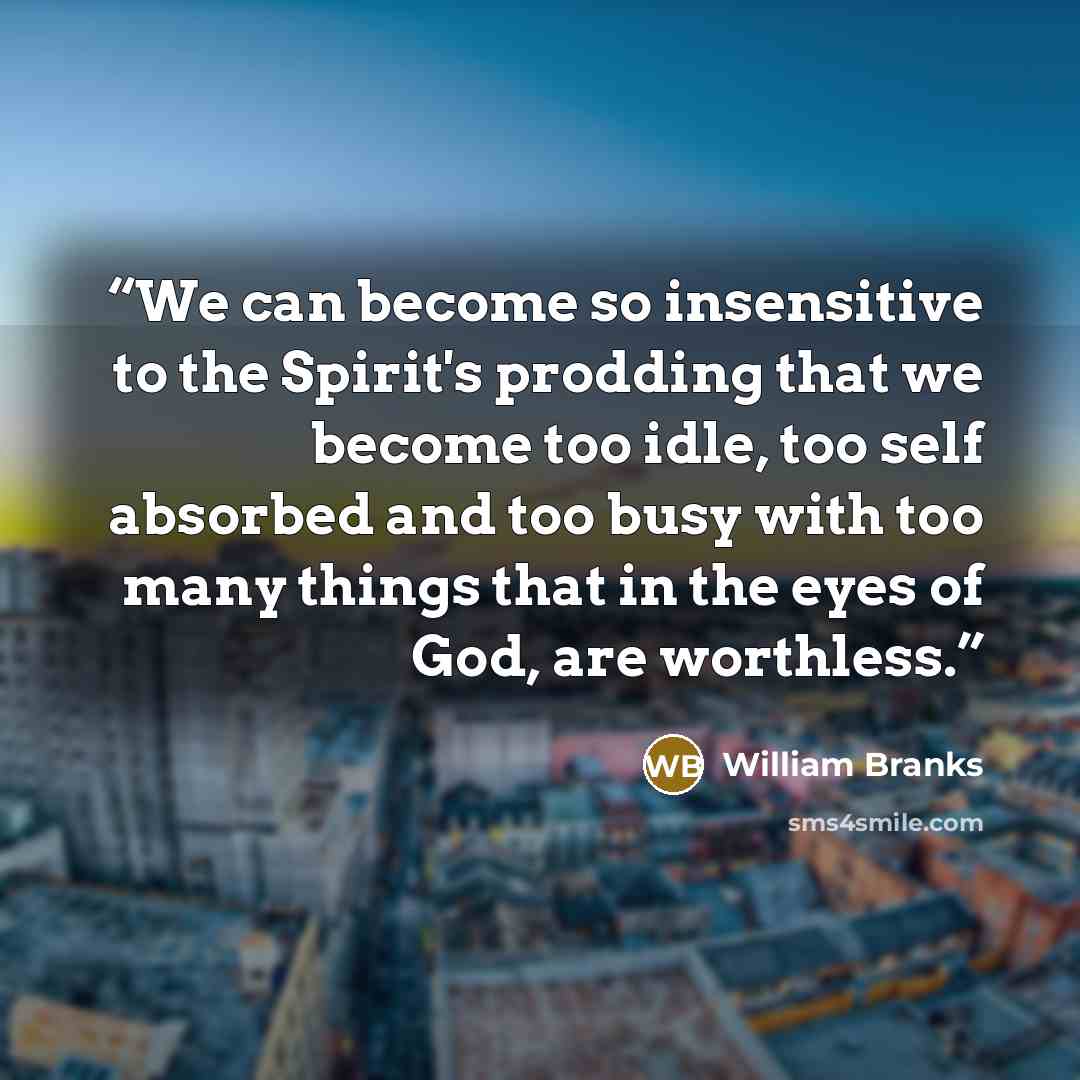 “We can become so insensitive to the Spirit's prodding that we become too idle, too self absorbed and too busy with too many things that in the eyes of God, are worthless.” quote by William Branks