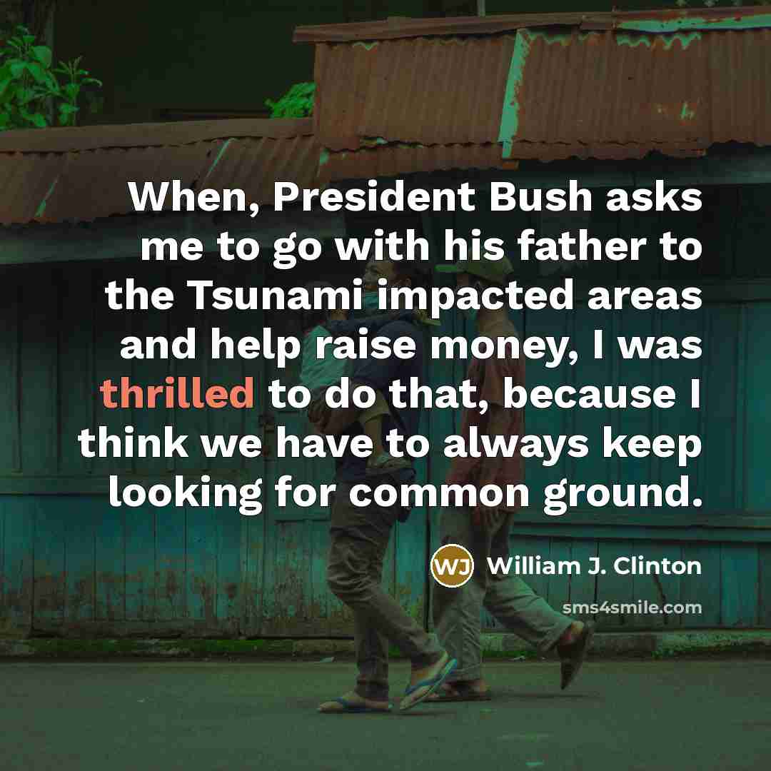 “When, President Bush asks me to go with his father to the Tsunami impacted areas and help raise money, I was thrilled to do that, because I think we have to always keep looking for common ground.” quote by William J. Clinton