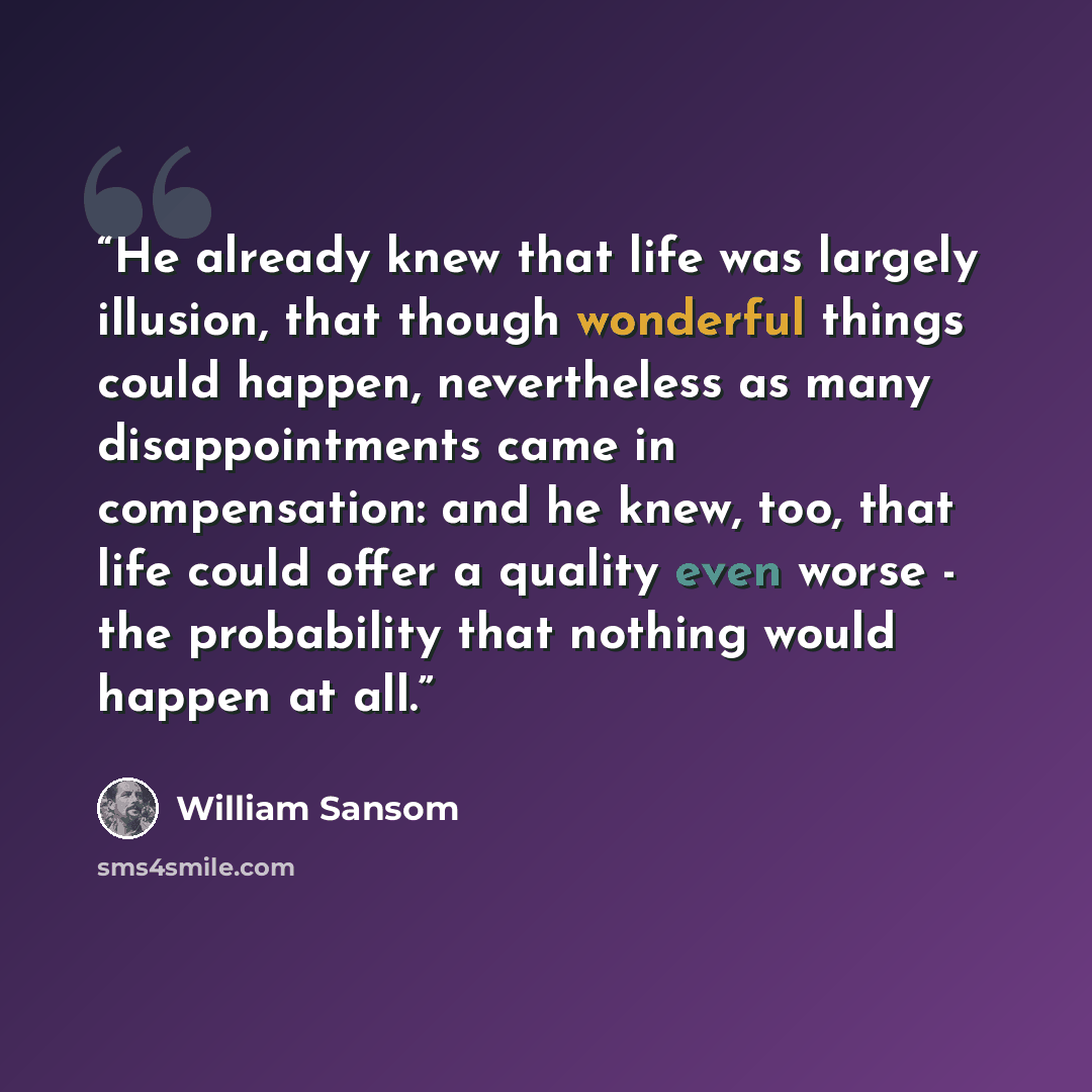 “He already knew that life was largely illusion, that though wonderful things could happen, nevertheless as many disappointments came in compensation: and he knew, too, that life could offer a quality even worse - the probability that nothing would happen at all.” quote by William Sansom