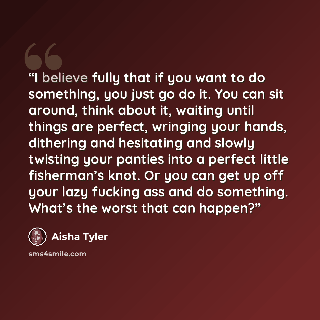 “I believe fully that if you want to do something, you just go do it. You can sit around, think about it, waiting until things are perfect, wringing your hands, dithering and hesitating and slowly twisting your panties into a perfect little fisherman’s knot. Or you can get up off your lazy fucking…” quote by Aisha Tyler