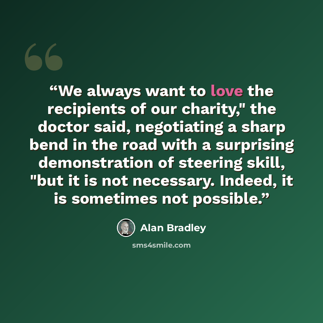 “We always want to love the recipients of our charity," the doctor said, negotiating a sharp bend in the road with a surprising demonstration of steering skill, "but it is not necessary. Indeed, it is sometimes not possible.” quote by Alan Bradley