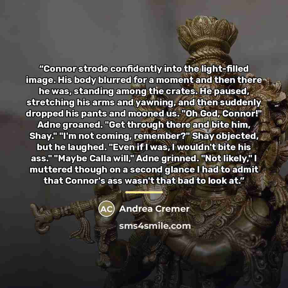 “Connor strode confidently into the light-filled image. His body blurred for a moment and then there he was, standing among the crates. He paused, stretching his arms and yawning, and then suddenly dropped his pants and mooned us. "Oh God, Connor!" Adne groaned. "Get through there and bite him…” quote by Andrea Cremer