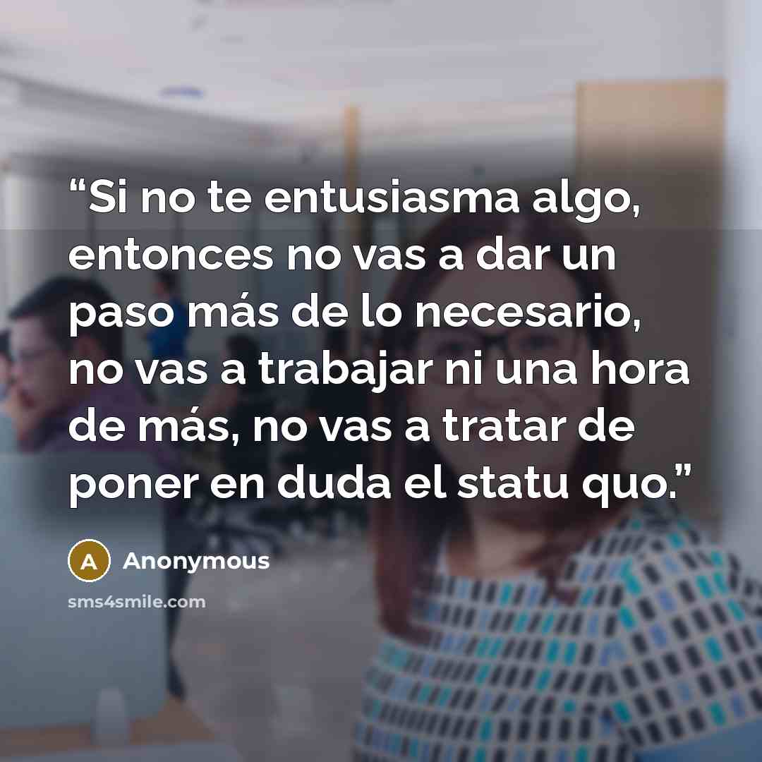 “Si no te entusiasma algo, entonces no vas a dar un paso más de lo necesario, no vas a trabajar ni una hora de más, no vas a tratar de poner en duda el statu quo.” quote by Anonymous