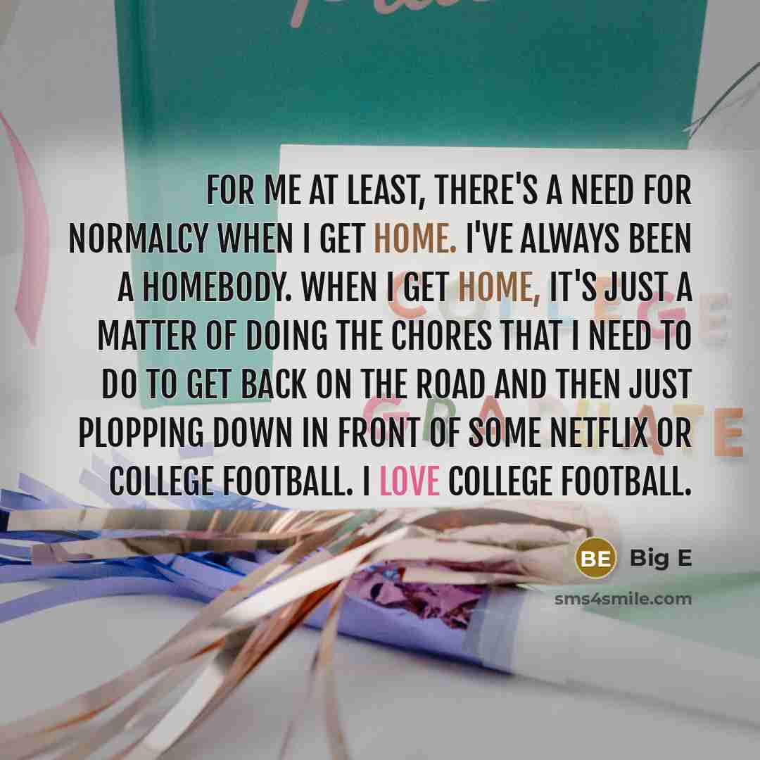 “For me at least, there's a need for normalcy when I get home. I've always been a homebody. When I get home, it's just a matter of doing the chores that I need to do to get back on the road and then just plopping down in front of some Netflix or college football. I love college football.” quote by Big E
