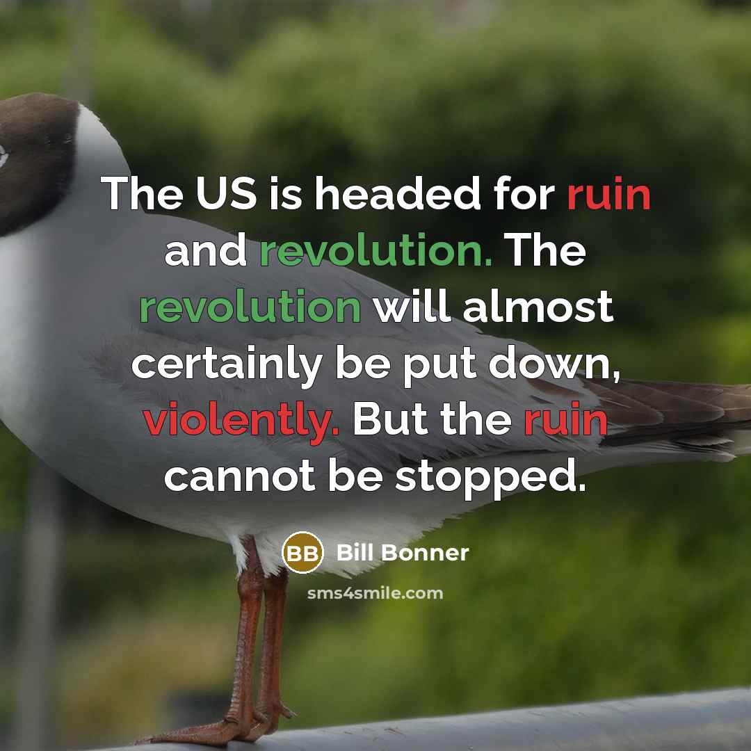 “The US is headed for ruin and revolution. The revolution will almost certainly be put down, violently. But the ruin cannot be stopped.” quote by Bill Bonner