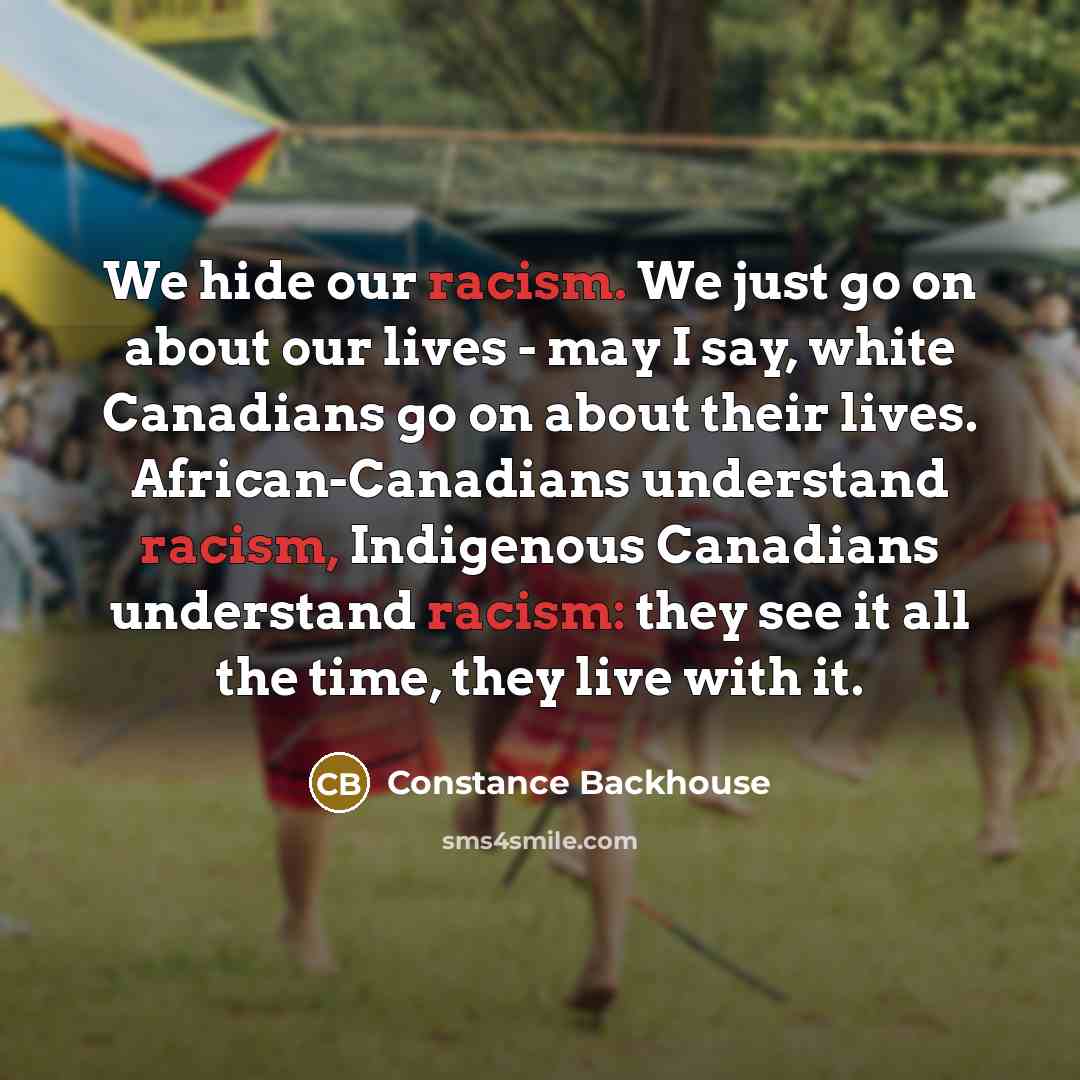 “We hide our racism. We just go on about our lives - may I say, white Canadians go on about their lives. African-Canadians understand racism, Indigenous Canadians understand racism: they see it all the time, they live with it.” quote by Constance Backhouse