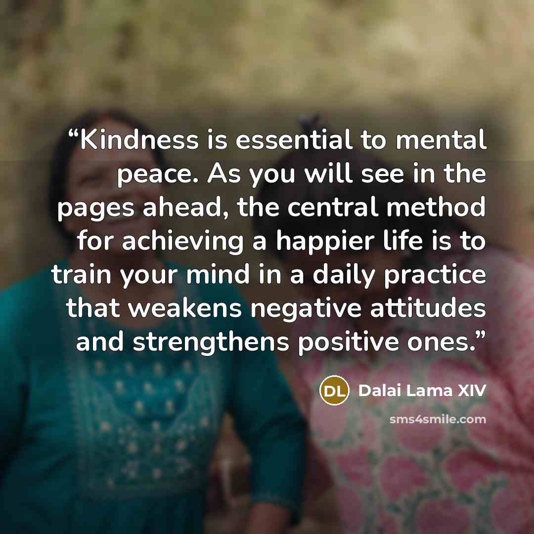 “Kindness is essential to mental peace. As you will see in the pages ahead, the central method for achieving a happier life is to train your mind in a daily practice that weakens negative attitudes and strengthens positive ones.” quote by Dalai Lama XIV