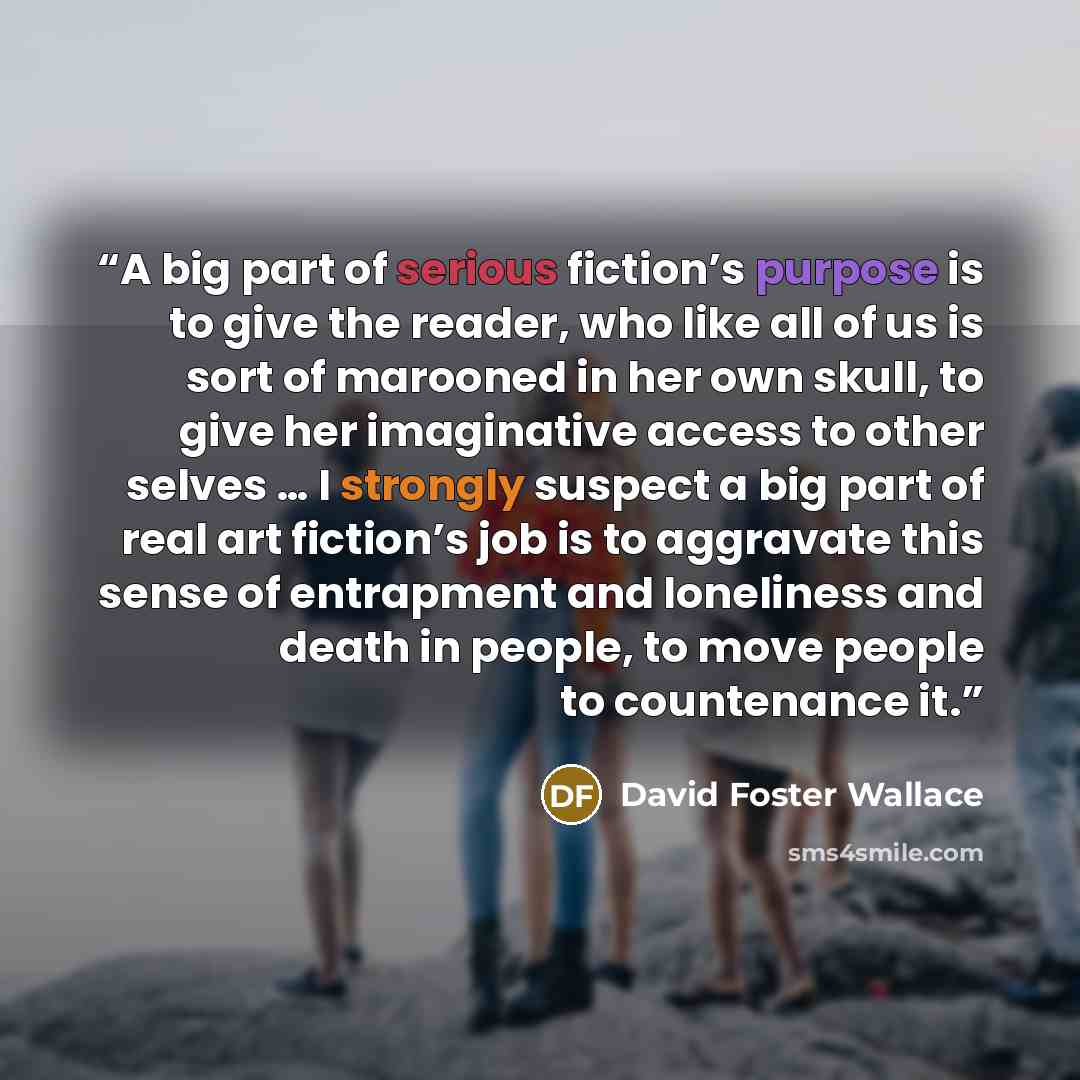 “A big part of serious fiction’s purpose is to give the reader, who like all of us is sort of marooned in her own skull, to give her imaginative access to other selves … I strongly suspect a big part of real art fiction’s job is to aggravate this sense of entrapment and loneliness and death in…” quote by David Foster Wallace