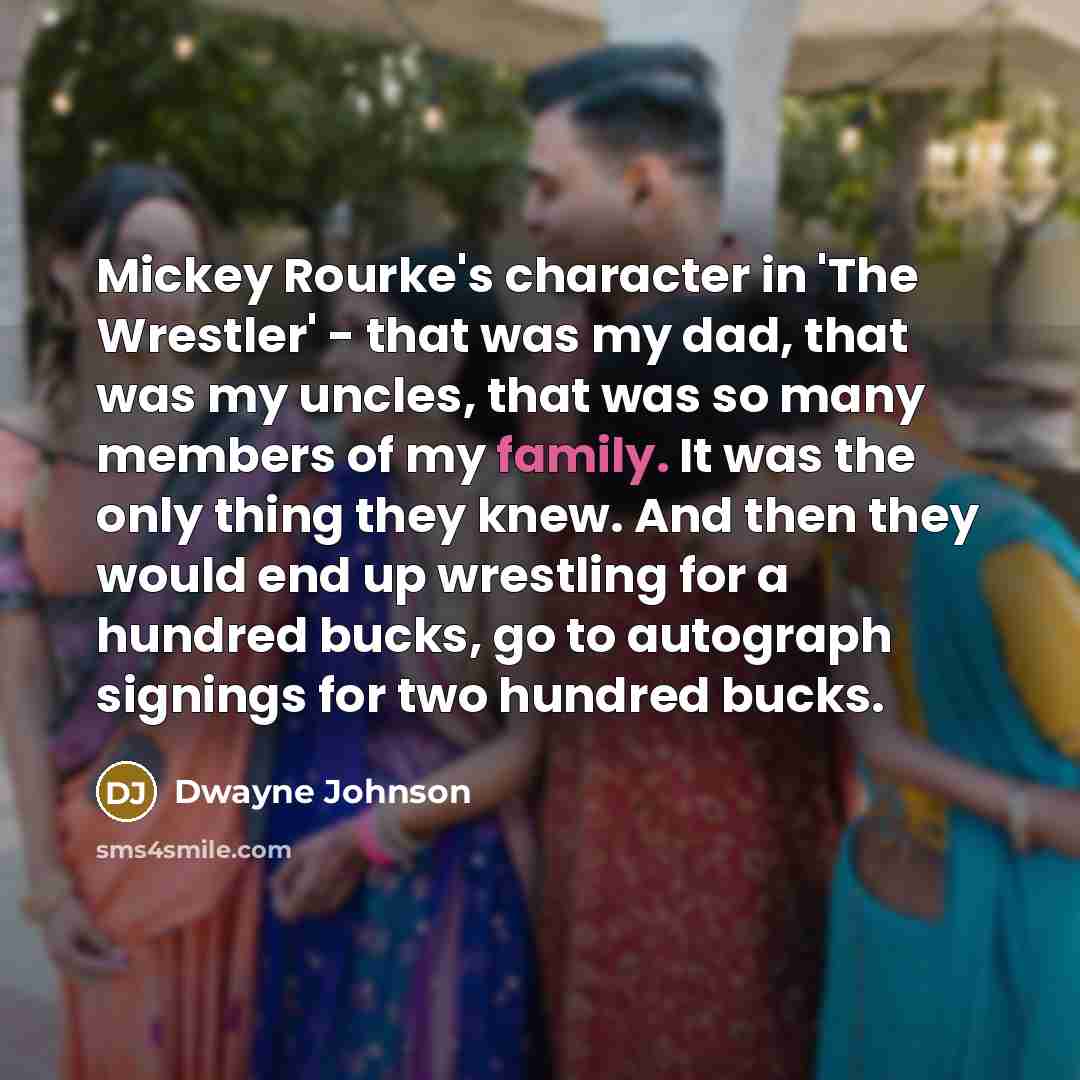 “Mickey Rourke's character in 'The Wrestler' - that was my dad, that was my uncles, that was so many members of my family. It was the only thing they knew. And then they would end up wrestling for a hundred bucks, go to autograph signings for two hundred bucks.” quote by Dwayne Johnson