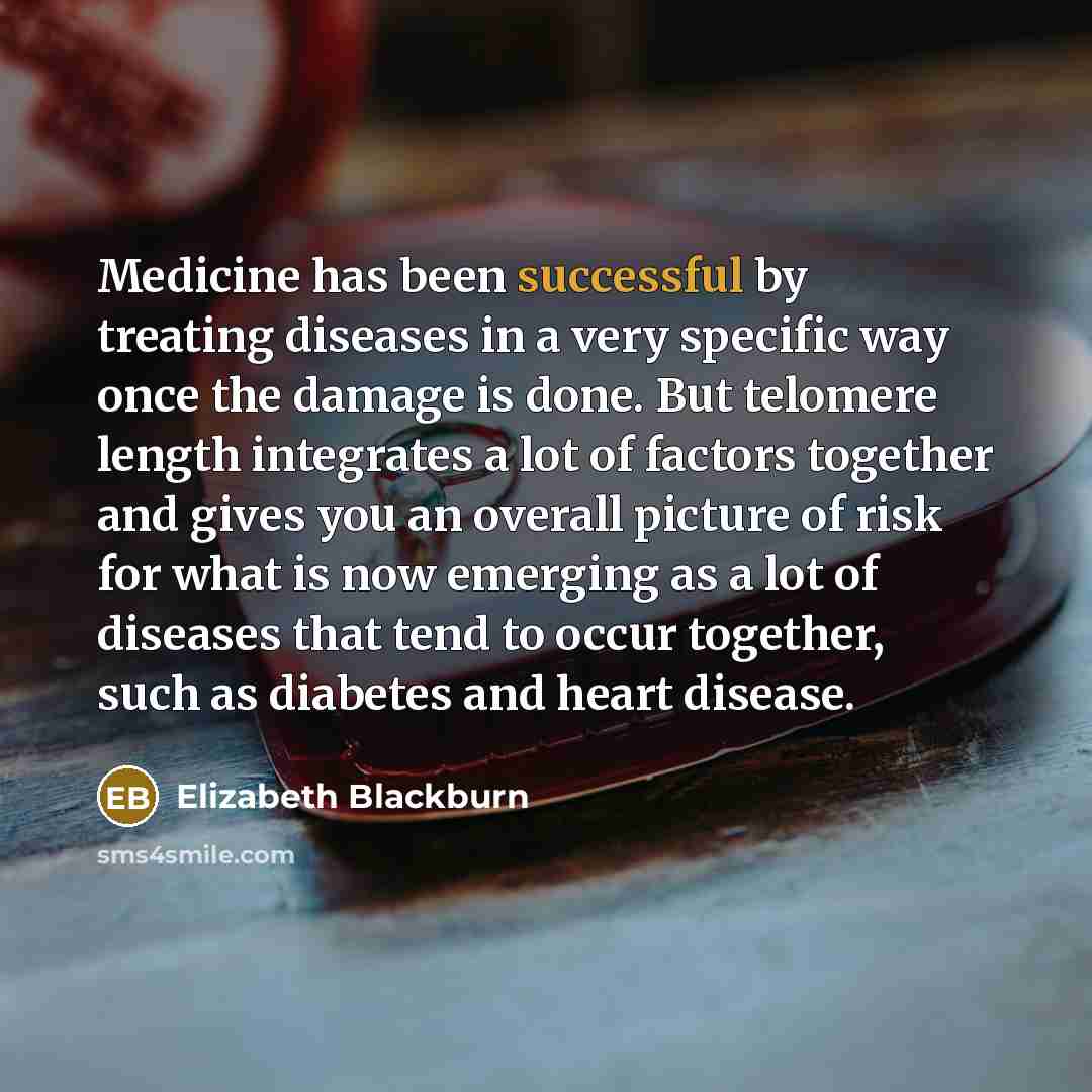 “Medicine has been successful by treating diseases in a very specific way once the damage is done. But telomere length integrates a lot of factors together and gives you an overall picture of risk for what is now emerging as a lot of diseases that tend to occur together, such as diabetes and heart…” quote by Elizabeth Blackburn