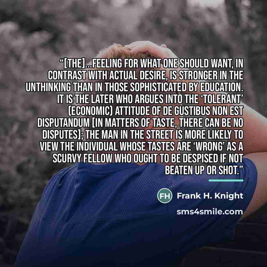 “[The]...feeling for what one should want, in contrast with actual desire, is stronger in the unthinking than in those sophisticated by education. It is the later who argues into the ‘tolerant’ (economic) attitude of de gustibus non est disputandum [in matters of taste, there can be no disputes]…” quote by Frank H. Knight