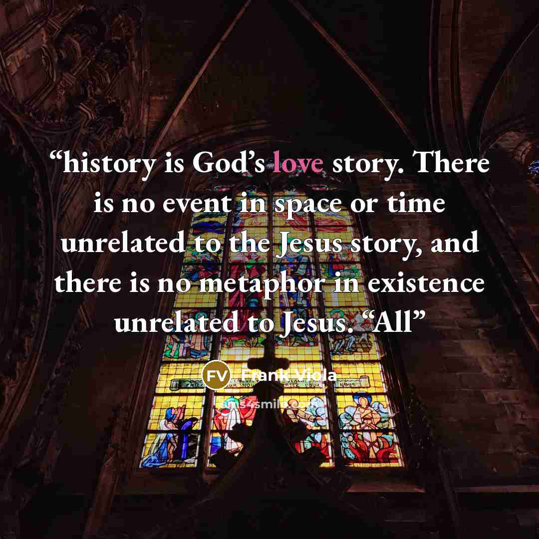 “history is God’s love story. There is no event in space or time unrelated to the Jesus story, and there is no metaphor in existence unrelated to Jesus. “All” quote by Frank Viola