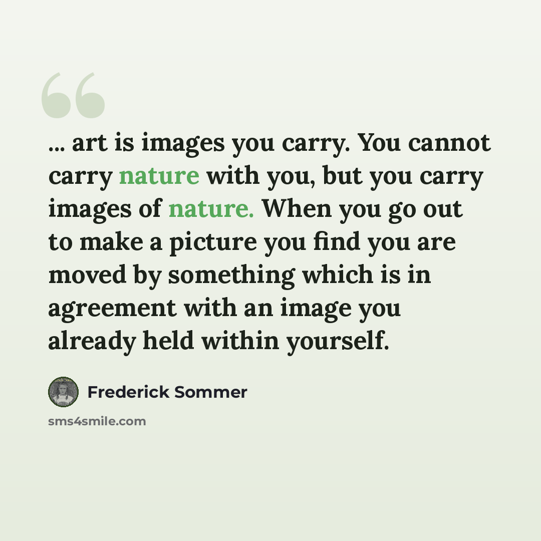 “... art is images you carry. You cannot carry nature with you, but you carry images of nature. When you go out to make a picture you find you are moved by something which is in agreement with an image you already held within yourself.” quote by Frederick Sommer