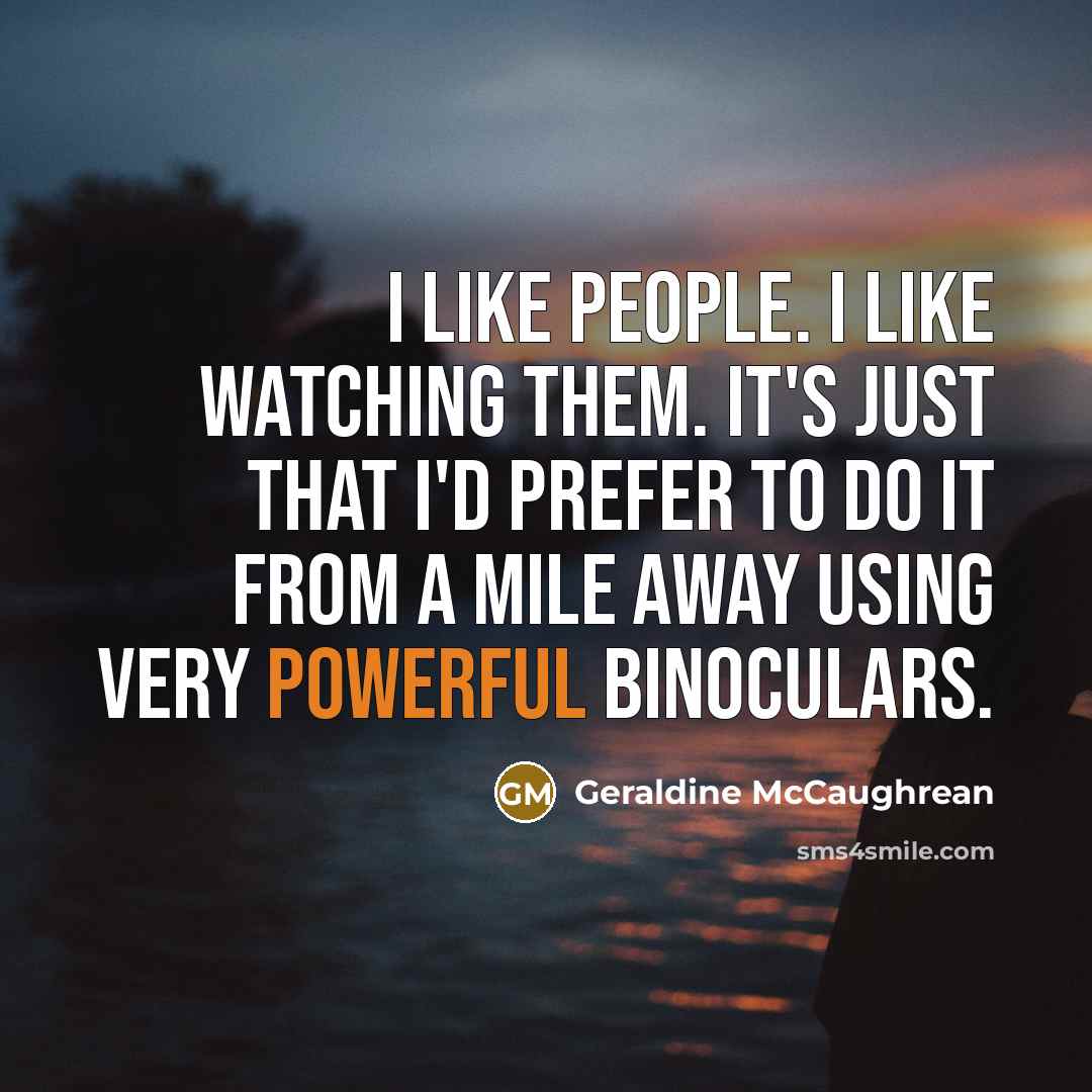 “I like people. I like watching them. It's just that I'd prefer to do it from a mile away using very powerful binoculars.” quote by Geraldine McCaughrean