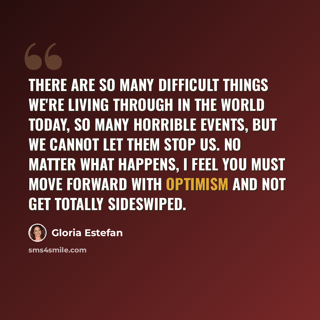 “There are so many difficult things we're living through in the world today, so many horrible events, but we cannot let them stop us. No matter what happens, I feel you must move forward with optimism and not get totally sideswiped.” quote by Gloria Estefan