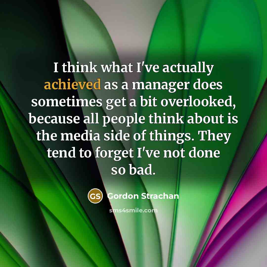 “I think what I've actually achieved as a manager does sometimes get a bit overlooked, because all people think about is the media side of things. They tend to forget I've not done so bad.” quote by Gordon Strachan