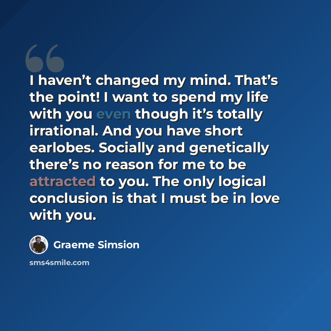 “I haven’t changed my mind. That’s the point! I want to spend my life with you even though it’s totally irrational. And you have short earlobes. Socially and genetically there’s no reason for me to be attracted to you. The only logical conclusion is that I must be in love with you.” quote by Graeme Simsion