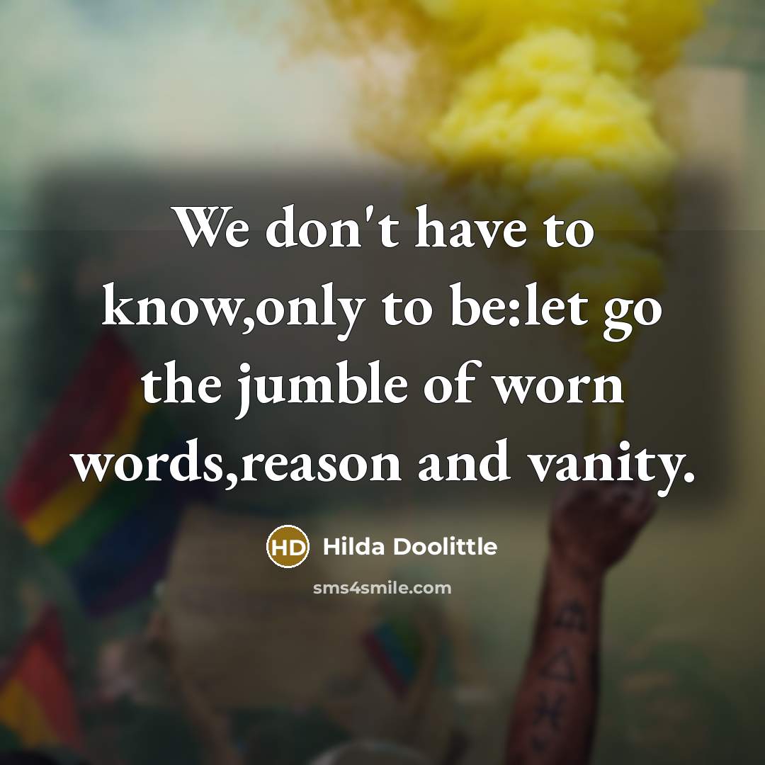 “We don't have to know,only to be:let go the jumble of worn words,reason and vanity.” quote by Hilda Doolittle