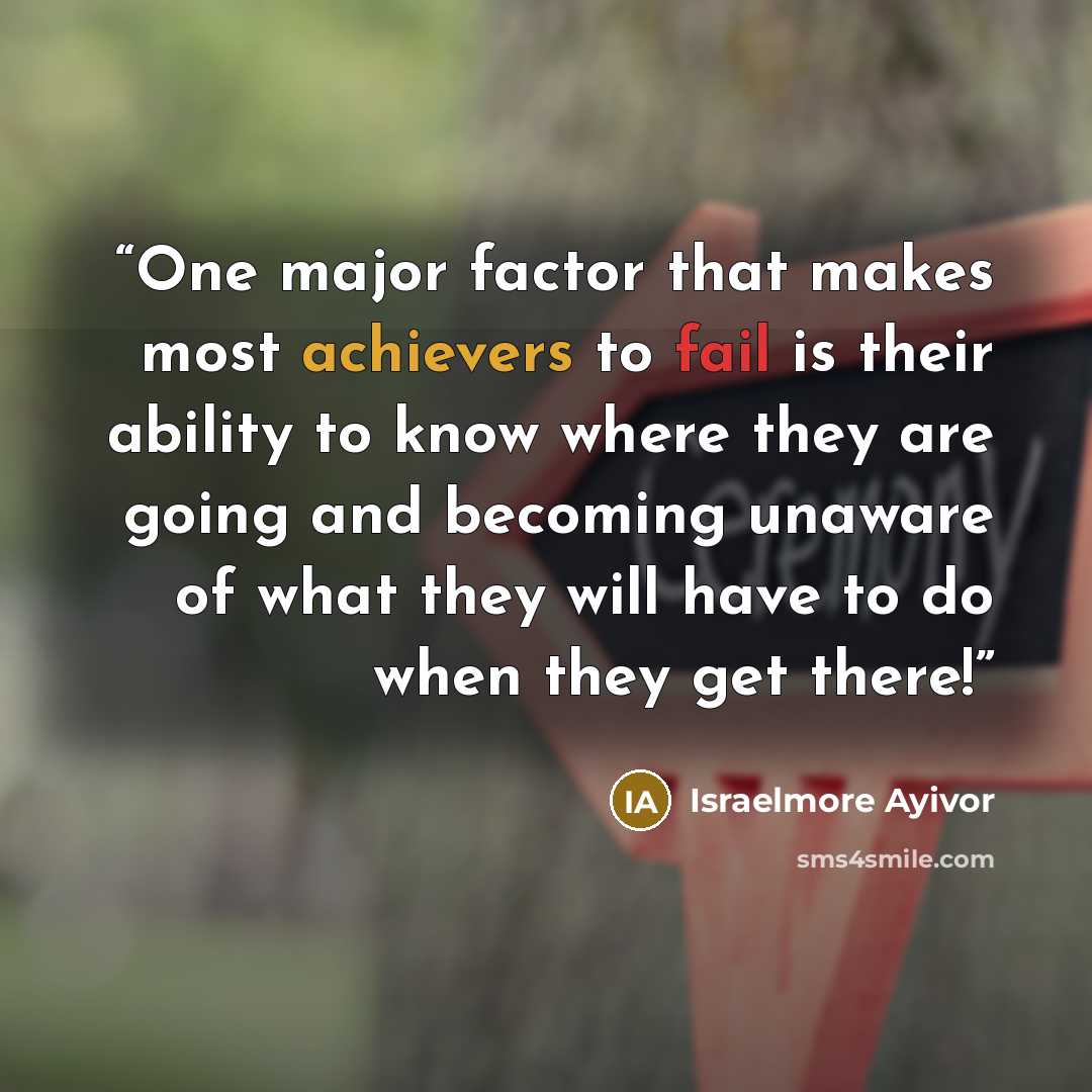 “One major factor that makes most achievers to fail is their ability to know where they are going and becoming unaware of what they will have to do when they get there!” quote by Israelmore Ayivor