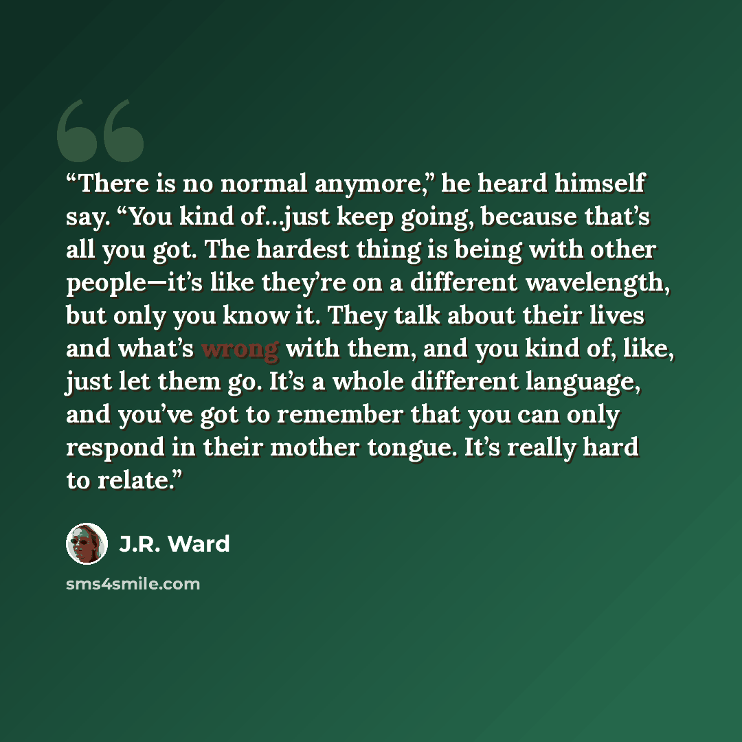 “There is no normal anymore,” he heard himself say. “You kind of…just keep going, because that’s all you got. The hardest thing is being with other people—it’s like they’re on a different wavelength, but only you know it. They talk about their lives and what’s wrong with them, and you kind of…” quote by J.R. Ward