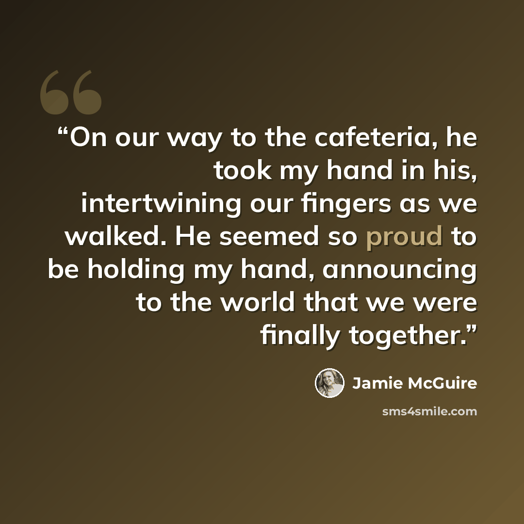 “On our way to the cafeteria, he took my hand in his, intertwining our fingers as we walked. He seemed so proud to be holding my hand, announcing to the world that we were finally together.” quote by Jamie McGuire