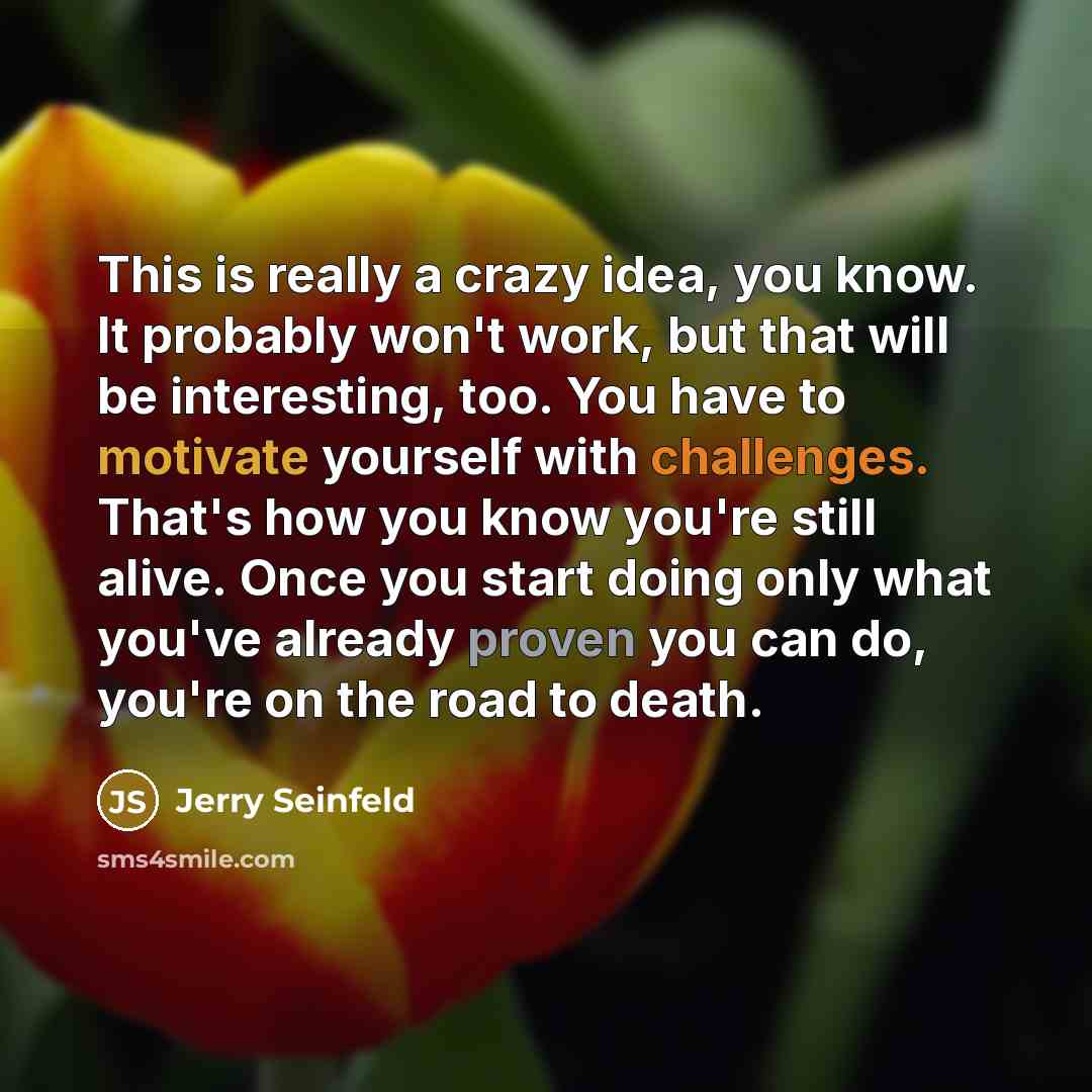 “This is really a crazy idea, you know. It probably won't work, but that will be interesting, too. You have to motivate yourself with challenges. That's how you know you're still alive. Once you start doing only what you've already proven you can do, you're on the road to death.” quote by Jerry Seinfeld