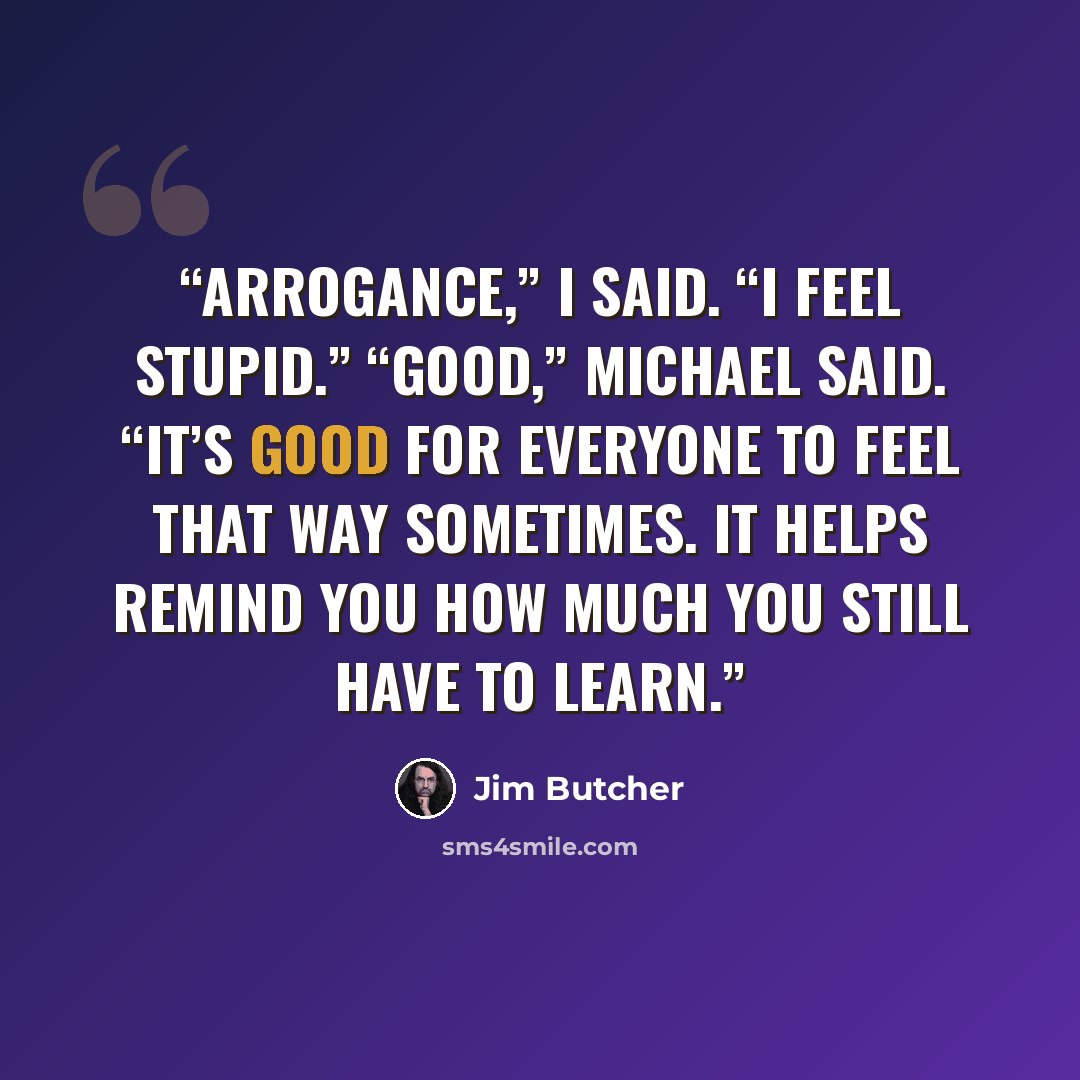 “Arrogance,” I said. “I feel stupid.” “Good,” Michael said. “It’s good for everyone to feel that way sometimes. It helps remind you how much you still have to learn.” quote by Jim Butcher
