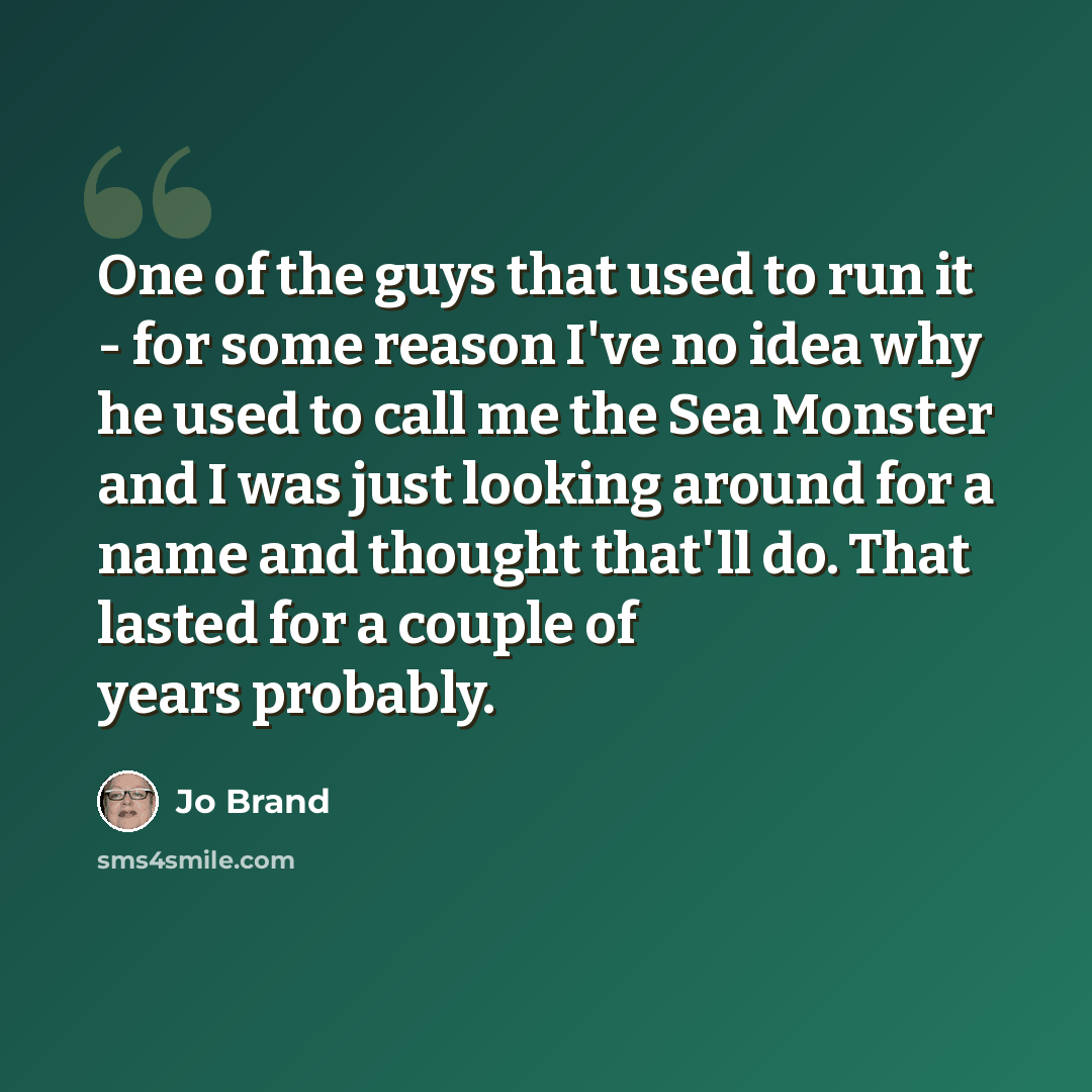 “One of the guys that used to run it - for some reason I've no idea why he used to call me the Sea Monster and I was just looking around for a name and thought that'll do. That lasted for a couple of years probably.” quote by Jo Brand