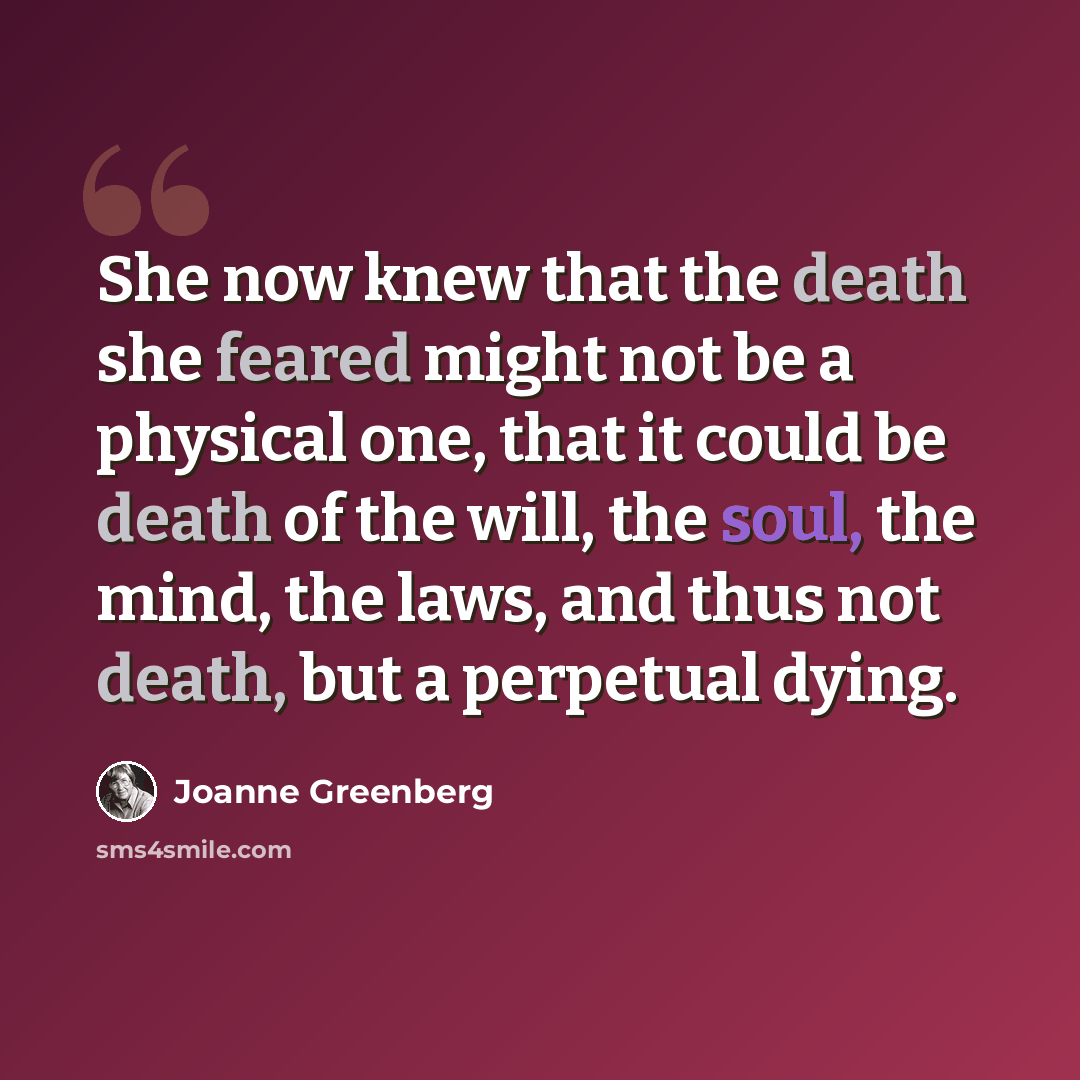 “She now knew that the death she feared might not be a physical one, that it could be death of the will, the soul, the mind, the laws, and thus not death, but a perpetual dying.” quote by Joanne Greenberg