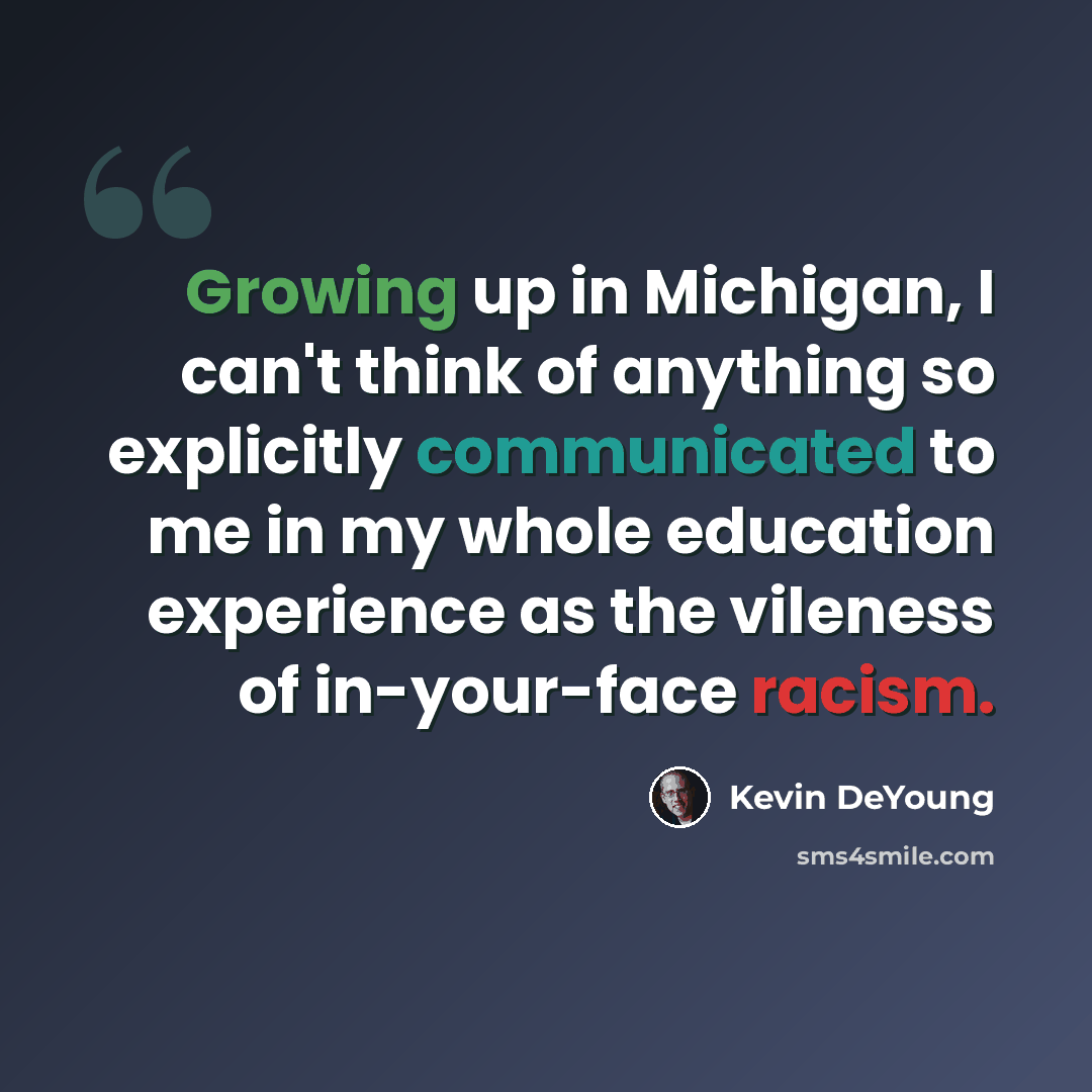 “Growing up in Michigan, I can't think of anything so explicitly communicated to me in my whole education experience as the vileness of in-your-face racism.” quote by Kevin DeYoung