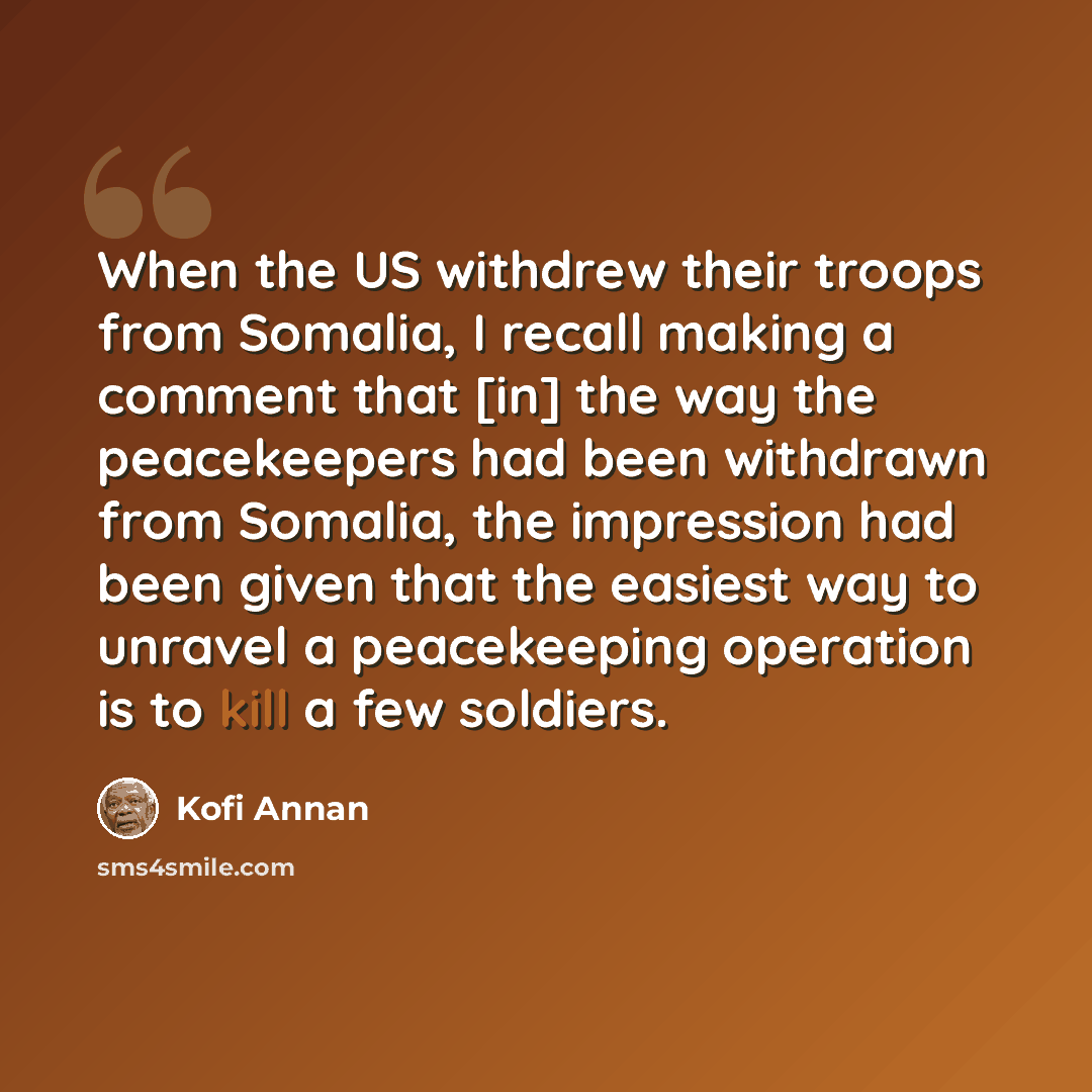 “When the US withdrew their troops from Somalia, I recall making a comment that [in] the way the peacekeepers had been withdrawn from Somalia, the impression had been given that the easiest way to unravel a peacekeeping operation is to kill a few soldiers.” quote by Kofi Annan