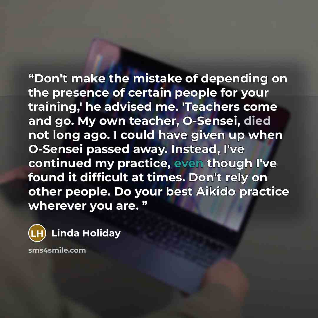 “Don't make the mistake of depending on the presence of certain people for your training,' he advised me. 'Teachers come and go. My own teacher, O-Sensei, died not long ago. I could have given up when O-Sensei passed away. Instead, I've continued my practice, even though I've found it difficult at…” quote by Linda Holiday